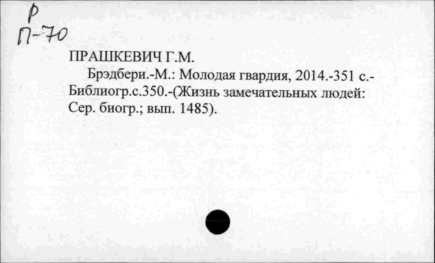 ﻿!>
П-7-о
ПРАШКЕВИЧ Г.М.
Брэдбери.-М.: Молодая гвардия, 2014.-351 с.-Библиогр.с.350.-(Жизнь замечательных людей: Сер. биогр.; вып. 1485).